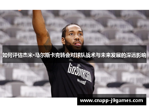 如何评估杰米·马尔斯卡克转会对球队战术与未来发展的深远影响 如何评估杰米·马尔斯卡克转会对球队战术与未来发展的深远影响