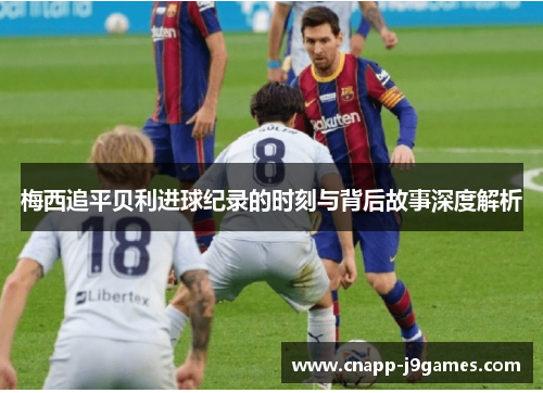 梅西追平贝利进球纪录的时刻与背后故事深度解析