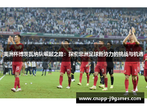 美洲杯博茨瓦纳队崛起之路:探索非洲足球新势力的挑战与机遇 美洲杯博茨瓦纳队崛起之路:探索非洲足球新势力的挑战与机遇