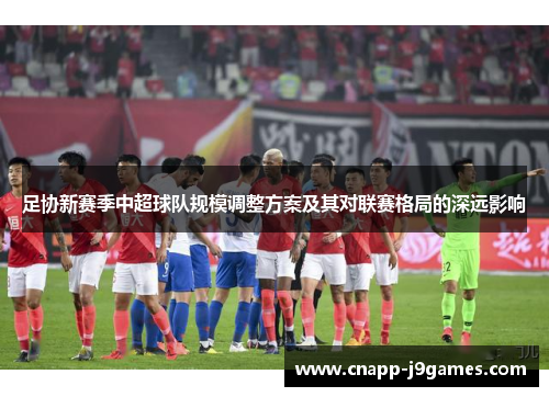 足协新赛季中超球队规模调整方案及其对联赛格局的深远影响 足协新赛季中超球队规模调整方案及其对联赛格局的深远影响