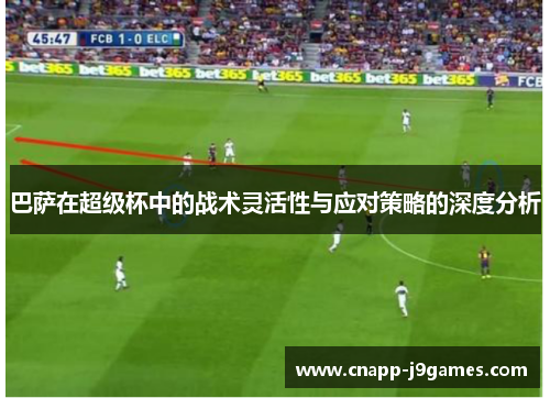 巴萨在超级杯中的战术灵活性与应对策略的深度分析