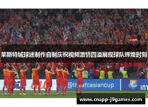 莱斯特城球迷制作自制庆祝视频激情四溢展现球队辉煌时刻